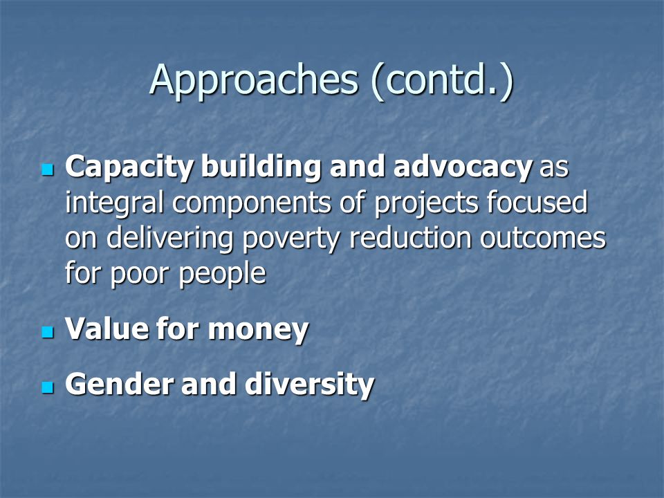 Approaches (contd.) Capacity building and advocacy as integral components of projects focused on delivering poverty reduction outcomes for poor people Capacity building and advocacy as integral components of projects focused on delivering poverty reduction outcomes for poor people Value for money Value for money Gender and diversity Gender and diversity