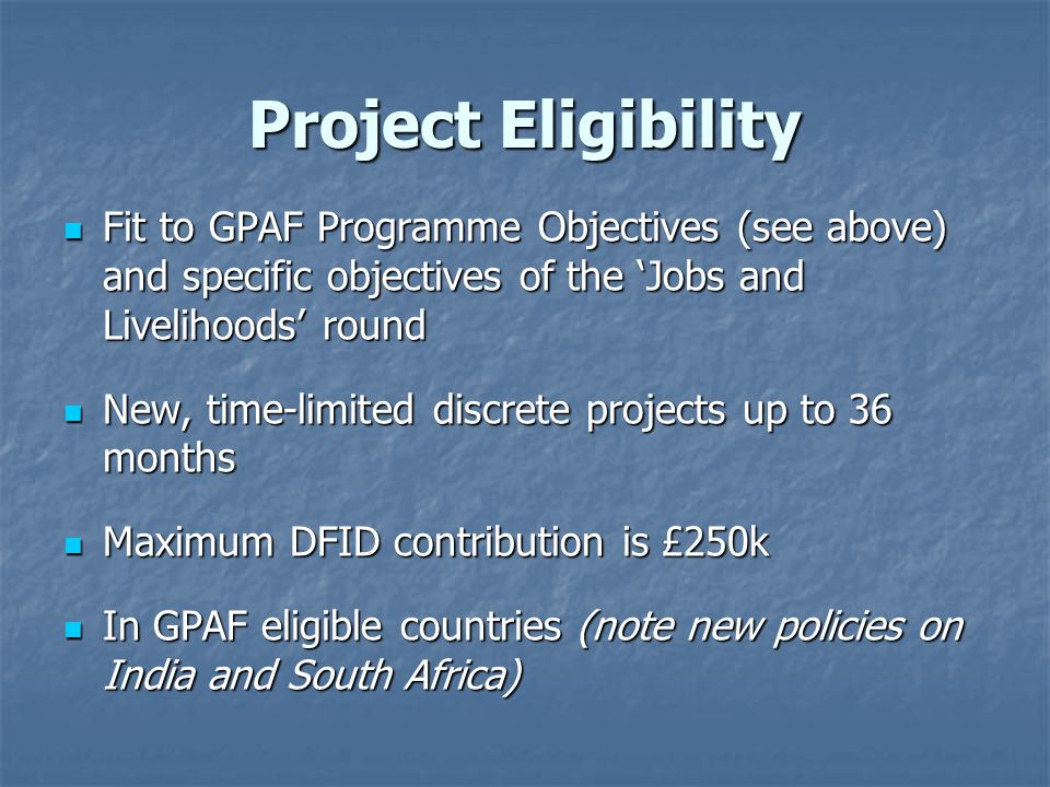 Project Eligibility Fit to GPAF Programme Objectives (see above) and specific objectives of the ‘Jobs and Livelihoods’ round Fit to GPAF Programme Objectives (see above) and specific objectives of the ‘Jobs and Livelihoods’ round New, time-limited discrete projects up to 36 months New, time-limited discrete projects up to 36 months Maximum DFID contribution is £250k Maximum DFID contribution is £250k In GPAF eligible countries (note new policies on India and South Africa) In GPAF eligible countries (note new policies on India and South Africa)