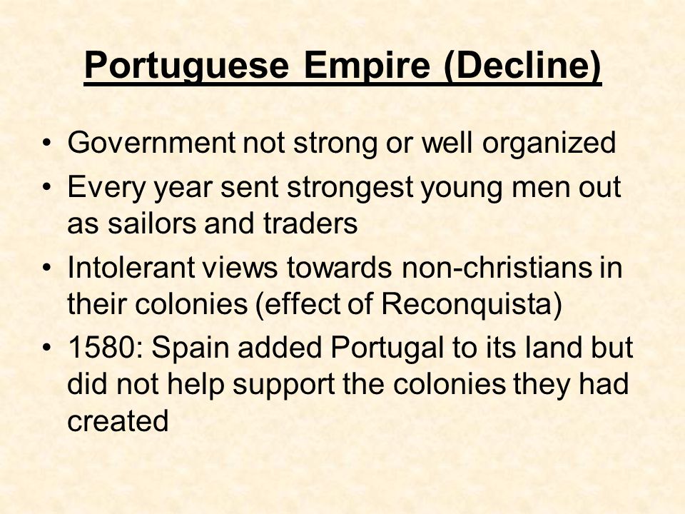 Portuguese Empire (Decline) Government not strong or well organized Every year sent strongest young men out as sailors and traders Intolerant views towards non-christians in their colonies (effect of Reconquista) 1580: Spain added Portugal to its land but did not help support the colonies they had created