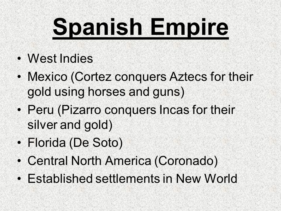 Spanish Empire West Indies Mexico (Cortez conquers Aztecs for their gold using horses and guns) Peru (Pizarro conquers Incas for their silver and gold) Florida (De Soto) Central North America (Coronado) Established settlements in New World