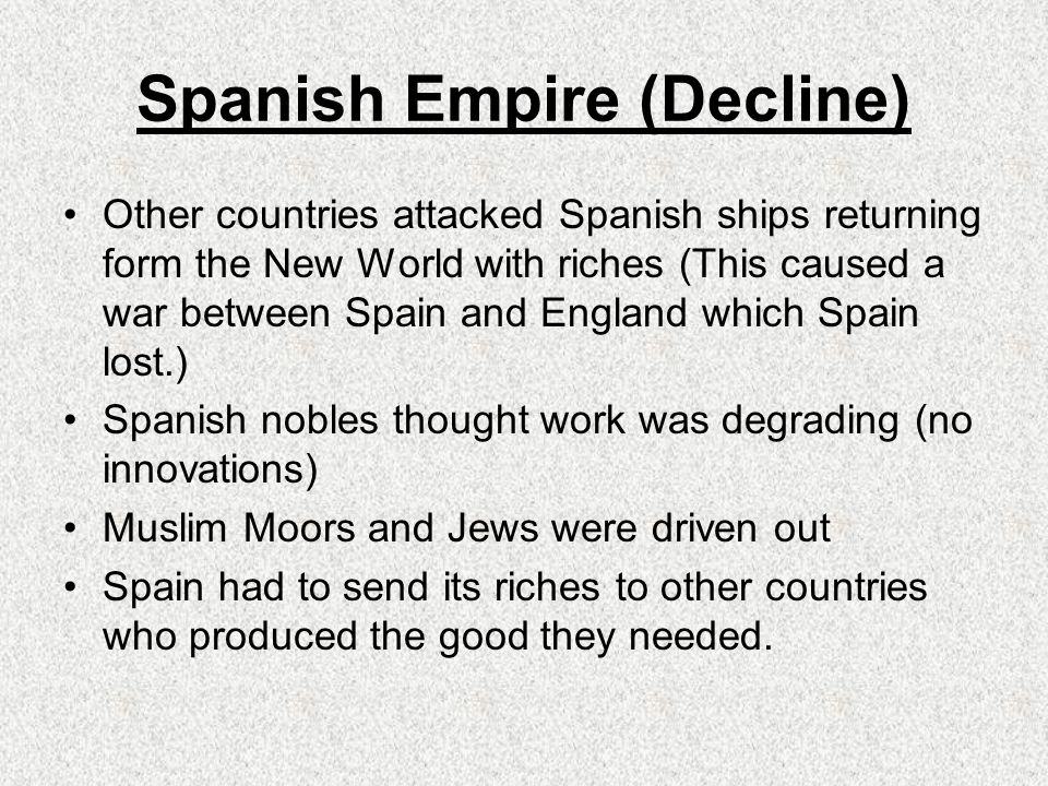 Spanish Empire (Decline) Other countries attacked Spanish ships returning form the New World with riches (This caused a war between Spain and England which Spain lost.) Spanish nobles thought work was degrading (no innovations) Muslim Moors and Jews were driven out Spain had to send its riches to other countries who produced the good they needed.