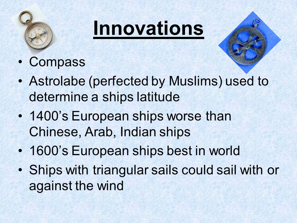 Innovations Compass Astrolabe (perfected by Muslims) used to determine a ships latitude 1400’s European ships worse than Chinese, Arab, Indian ships 1600’s European ships best in world Ships with triangular sails could sail with or against the wind