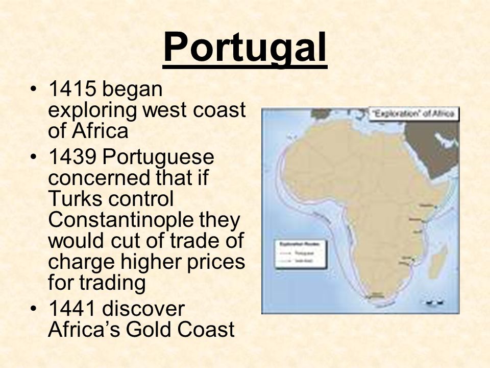 Portugal 1415 began exploring west coast of Africa 1439 Portuguese concerned that if Turks control Constantinople they would cut of trade of charge higher prices for trading 1441 discover Africa’s Gold Coast