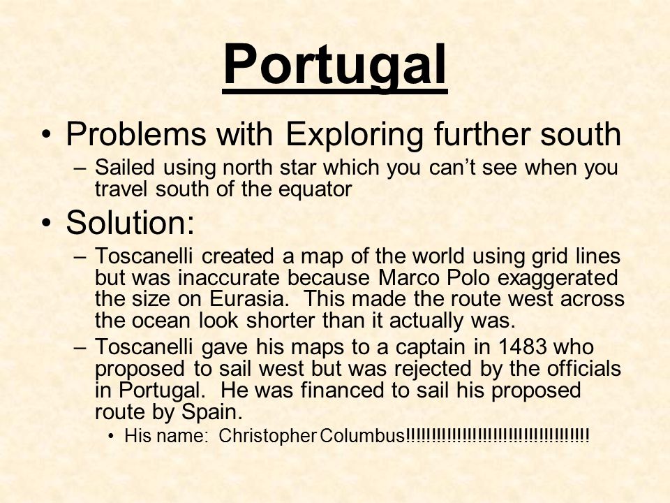 Portugal Problems with Exploring further south –Sailed using north star which you can’t see when you travel south of the equator Solution: –Toscanelli created a map of the world using grid lines but was inaccurate because Marco Polo exaggerated the size on Eurasia.