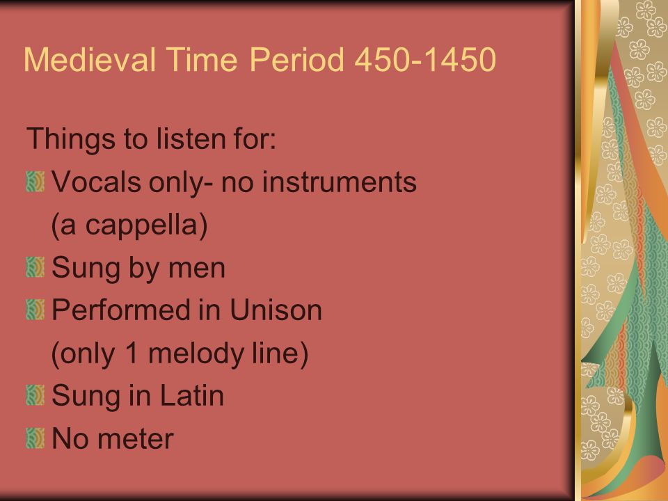 Medieval Time Period Things to listen for: Vocals only- no instruments (a cappella) Sung by men Performed in Unison (only 1 melody line) Sung in Latin No meter