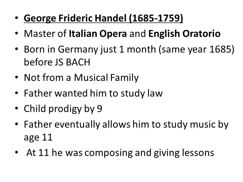 George Frideric Handel ( ) Master of Italian Opera and English Oratorio Born in Germany just 1 month (same year 1685) before JS BACH Not from a Musical Family Father wanted him to study law Child prodigy by 9 Father eventually allows him to study music by age 11 At 11 he was composing and giving lessons