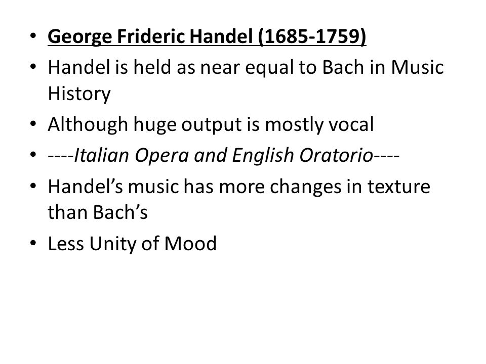 George Frideric Handel ( ) Handel is held as near equal to Bach in Music History Although huge output is mostly vocal ----Italian Opera and English Oratorio---- Handel’s music has more changes in texture than Bach’s Less Unity of Mood