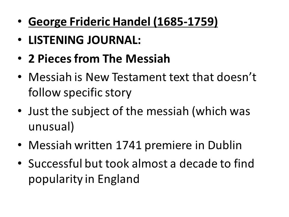 George Frideric Handel ( ) LISTENING JOURNAL: 2 Pieces from The Messiah Messiah is New Testament text that doesn’t follow specific story Just the subject of the messiah (which was unusual) Messiah written 1741 premiere in Dublin Successful but took almost a decade to find popularity in England
