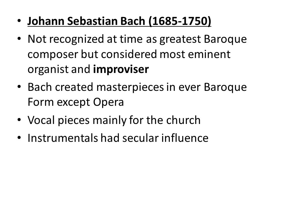 Johann Sebastian Bach ( ) Not recognized at time as greatest Baroque composer but considered most eminent organist and improviser Bach created masterpieces in ever Baroque Form except Opera Vocal pieces mainly for the church Instrumentals had secular influence
