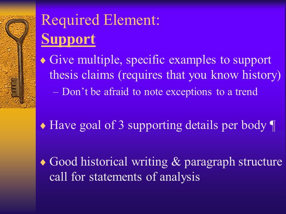 Required Element: Support  Give multiple, specific examples to support thesis claims (requires that you know history) –Don’t be afraid to note exceptions to a trend  Have goal of 3 supporting details per body ¶  Good historical writing & paragraph structure call for statements of analysis