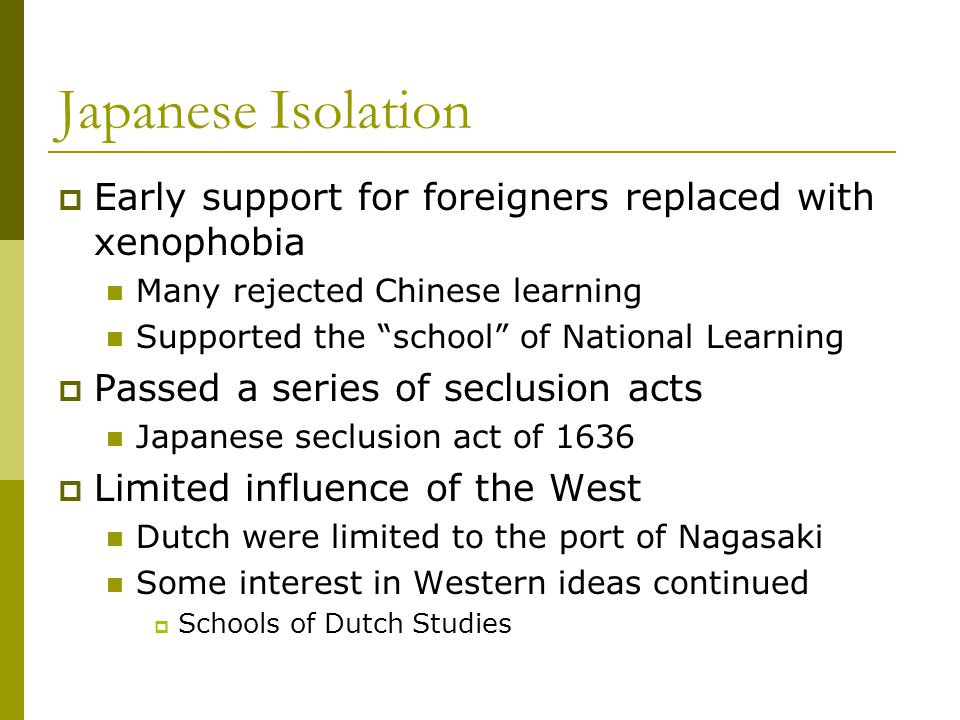 Japanese Isolation  Early support for foreigners replaced with xenophobia Many rejected Chinese learning Supported the school of National Learning  Passed a series of seclusion acts Japanese seclusion act of 1636  Limited influence of the West Dutch were limited to the port of Nagasaki Some interest in Western ideas continued  Schools of Dutch Studies