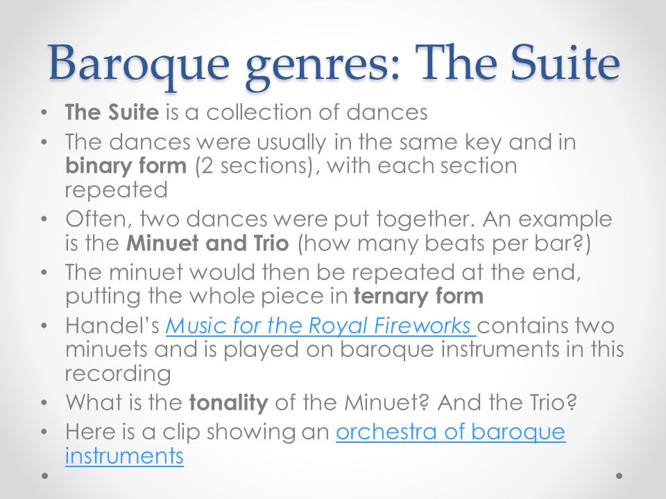 Baroque genres: The Suite The Suite is a collection of dances The dances were usually in the same key and in binary form (2 sections), with each section repeated Often, two dances were put together.