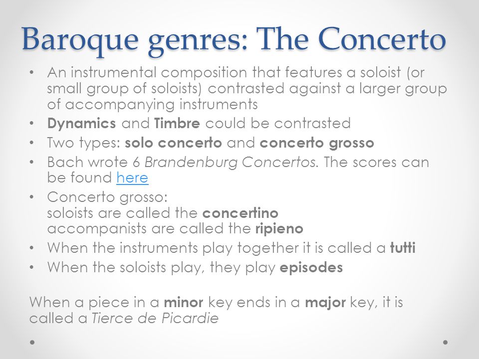 Baroque genres: The Concerto An instrumental composition that features a soloist (or small group of soloists) contrasted against a larger group of accompanying instruments Dynamics and Timbre could be contrasted Two types: solo concerto and concerto grosso Bach wrote 6 Brandenburg Concertos.
