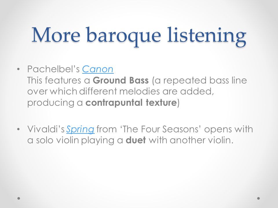 More baroque listening Pachelbel’s Canon This features a Ground Bass (a repeated bass line over which different melodies are added, producing a contrapuntal texture )Canon Vivaldi’s Spring from ‘The Four Seasons’ opens with a solo violin playing a duet with another violin.Spring