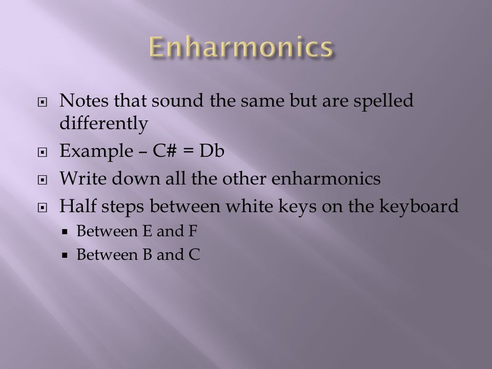  Notes that sound the same but are spelled differently  Example – C# = Db  Write down all the other enharmonics  Half steps between white keys on the keyboard  Between E and F  Between B and C