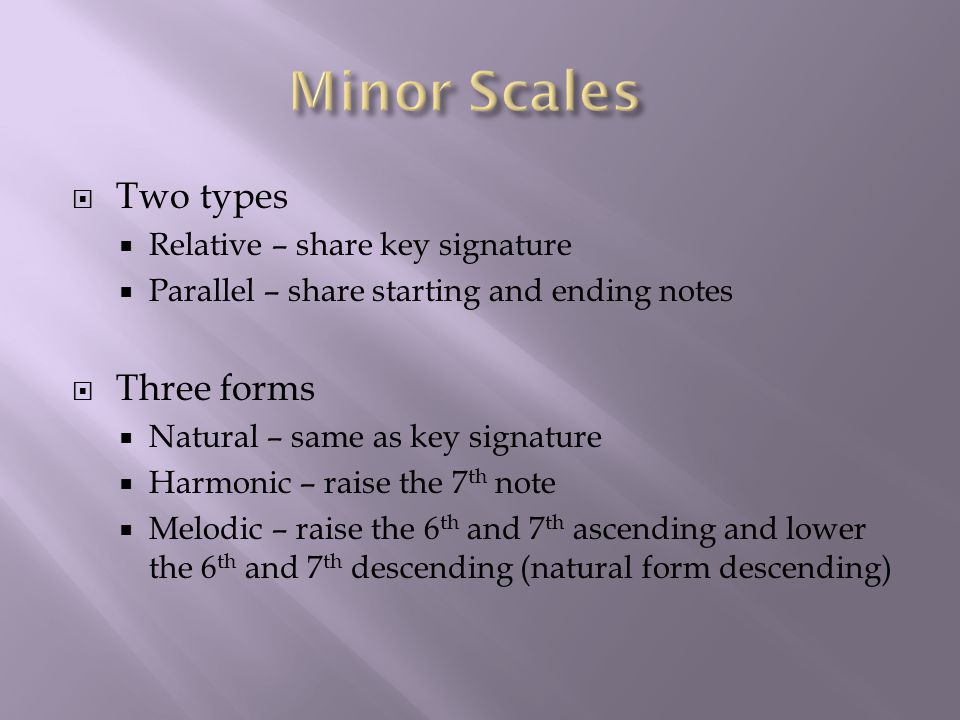  Two types  Relative – share key signature  Parallel – share starting and ending notes  Three forms  Natural – same as key signature  Harmonic – raise the 7 th note  Melodic – raise the 6 th and 7 th ascending and lower the 6 th and 7 th descending (natural form descending)