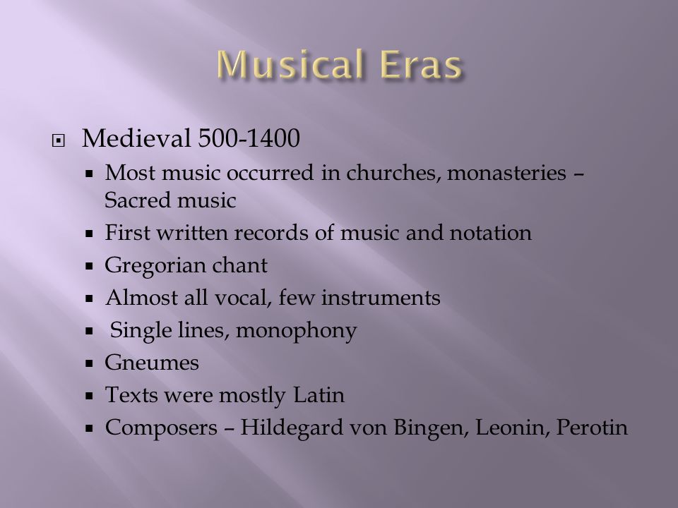  Medieval  Most music occurred in churches, monasteries – Sacred music  First written records of music and notation  Gregorian chant  Almost all vocal, few instruments  Single lines, monophony  Gneumes  Texts were mostly Latin  Composers – Hildegard von Bingen, Leonin, Perotin