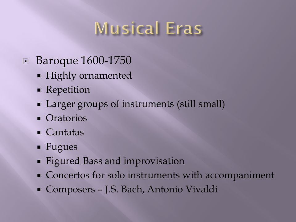  Baroque  Highly ornamented  Repetition  Larger groups of instruments (still small)  Oratorios  Cantatas  Fugues  Figured Bass and improvisation  Concertos for solo instruments with accompaniment  Composers – J.S.