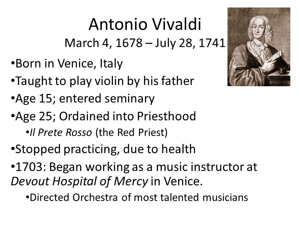 Antonio Vivaldi March 4, 1678 – July 28, 1741 Born in Venice, Italy Taught to play violin by his father Age 15; entered seminary Age 25; Ordained into Priesthood Il Prete Rosso (the Red Priest) Stopped practicing, due to health 1703: Began working as a music instructor at Devout Hospital of Mercy in Venice.