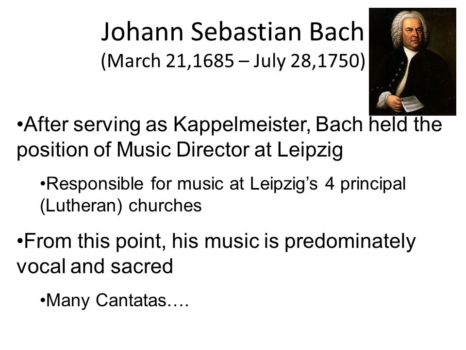Johann Sebastian Bach (March 21,1685 – July 28,1750) After serving as Kappelmeister, Bach held the position of Music Director at Leipzig Responsible for music at Leipzig’s 4 principal (Lutheran) churches From this point, his music is predominately vocal and sacred Many Cantatas….