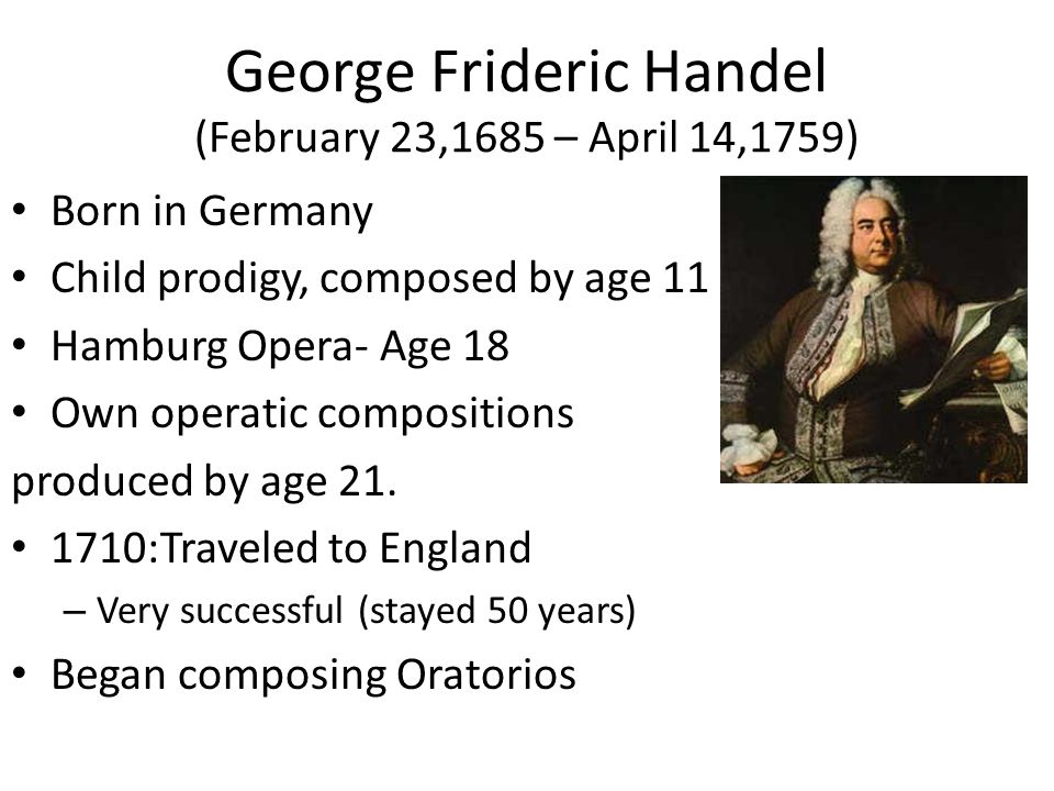 George Frideric Handel (February 23,1685 – April 14,1759) Born in Germany Child prodigy, composed by age 11 Hamburg Opera- Age 18 Own operatic compositions produced by age 21.