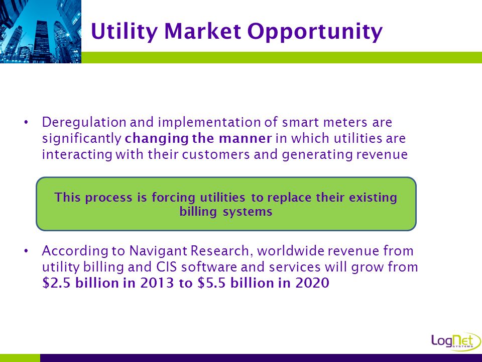 Deregulation and implementation of smart meters are significantly changing the manner in which utilities are interacting with their customers and generating revenue According to Navigant Research, worldwide revenue from utility billing and CIS software and services will grow from $2.5 billion in 2013 to $5.5 billion in 2020 Utility Market Opportunity This process is forcing utilities to replace their existing billing systems