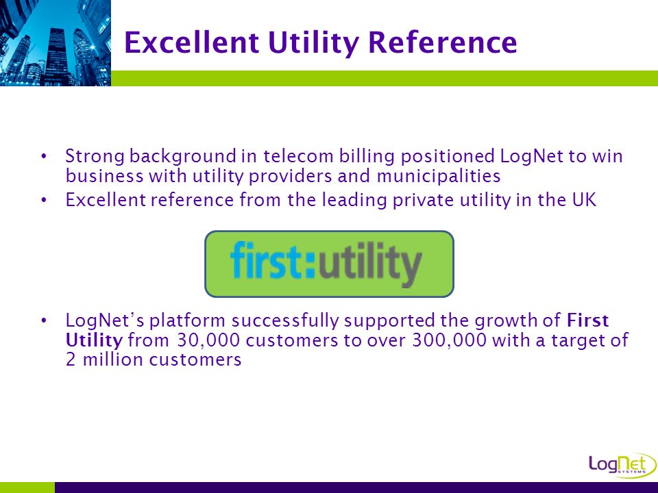 Strong background in telecom billing positioned LogNet to win business with utility providers and municipalities Excellent reference from the leading private utility in the UK LogNet’s platform successfully supported the growth of First Utility from 30,000 customers to over 300,000 with a target of 2 million customers Excellent Utility Reference