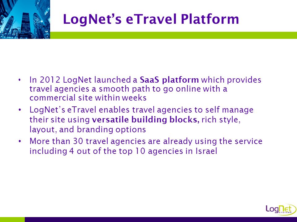 In 2012 LogNet launched a SaaS platform which provides travel agencies a smooth path to go online with a commercial site within weeks LogNet’s eTravel enables travel agencies to self manage their site using versatile building blocks, rich style, layout, and branding options More than 30 travel agencies are already using the service including 4 out of the top 10 agencies in Israel LogNet’s eTravel Platform