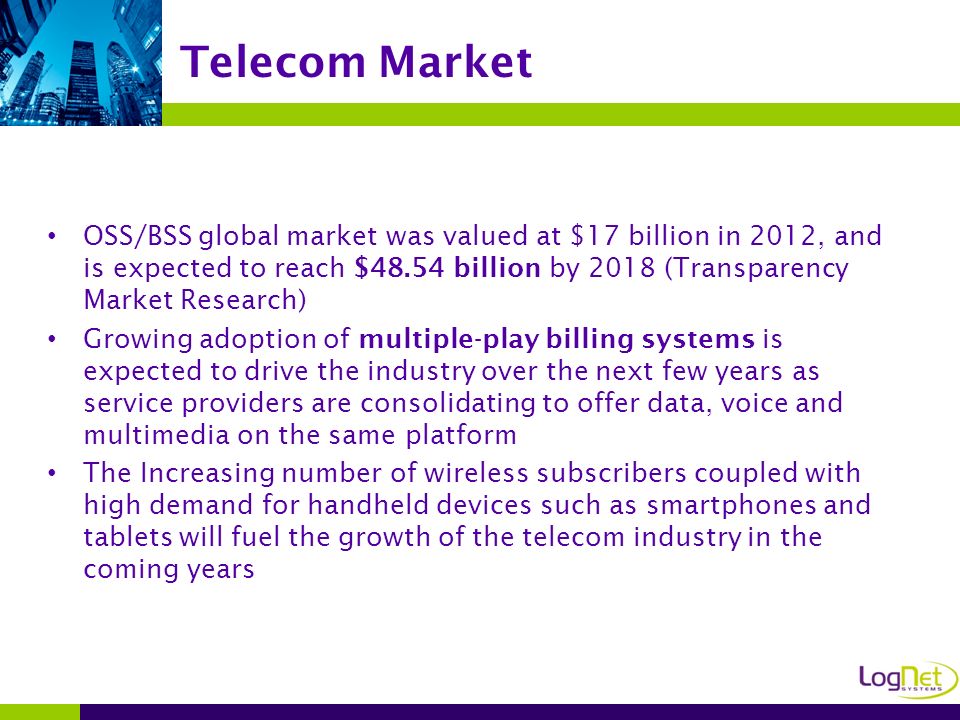 OSS/BSS global market was valued at $17 billion in 2012, and is expected to reach $48.54 billion by 2018 (Transparency Market Research) Growing adoption of multiple-play billing systems is expected to drive the industry over the next few years as service providers are consolidating to offer data, voice and multimedia on the same platform The Increasing number of wireless subscribers coupled with high demand for handheld devices such as smartphones and tablets will fuel the growth of the telecom industry in the coming years Telecom Market