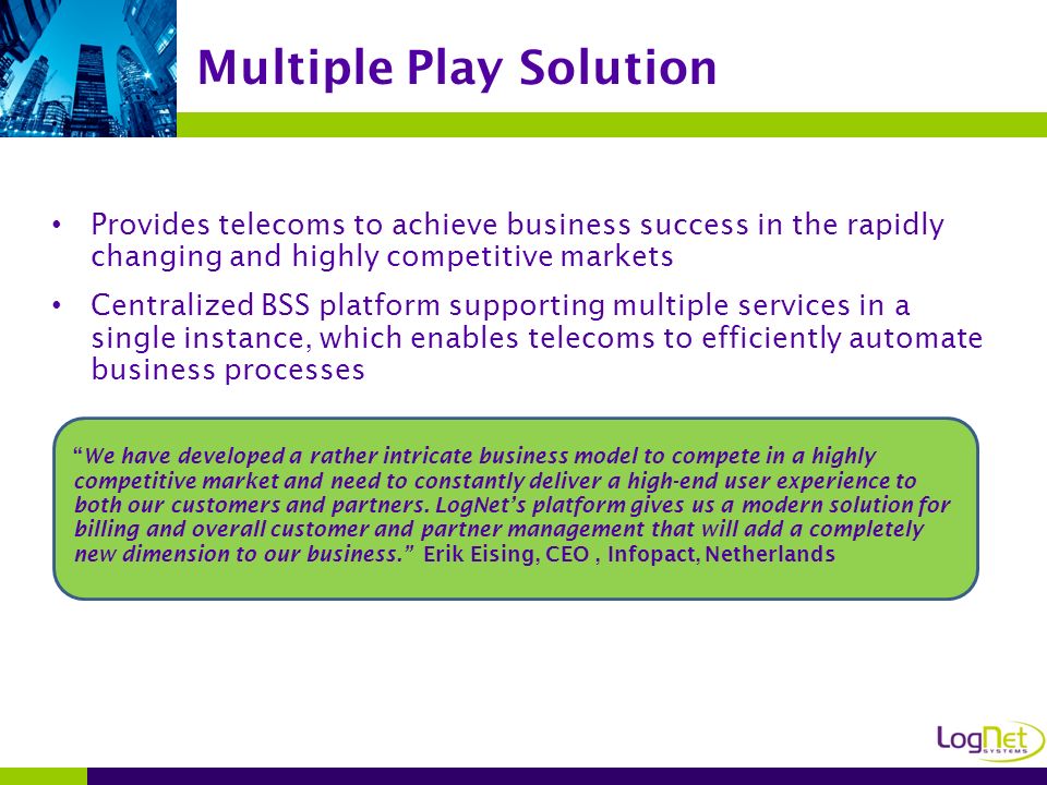 Provides telecoms to achieve business success in the rapidly changing and highly competitive markets Centralized BSS platform supporting multiple services in a single instance, which enables telecoms to efficiently automate business processes Multiple Play Solution We have developed a rather intricate business model to compete in a highly competitive market and need to constantly deliver a high-end user experience to both our customers and partners.