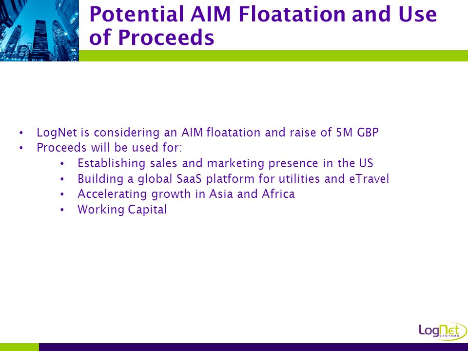 LogNet is considering an AIM floatation and raise of 5M GBP Proceeds will be used for: Establishing sales and marketing presence in the US Building a global SaaS platform for utilities and eTravel Accelerating growth in Asia and Africa Working Capital Potential AIM Floatation and Use of Proceeds