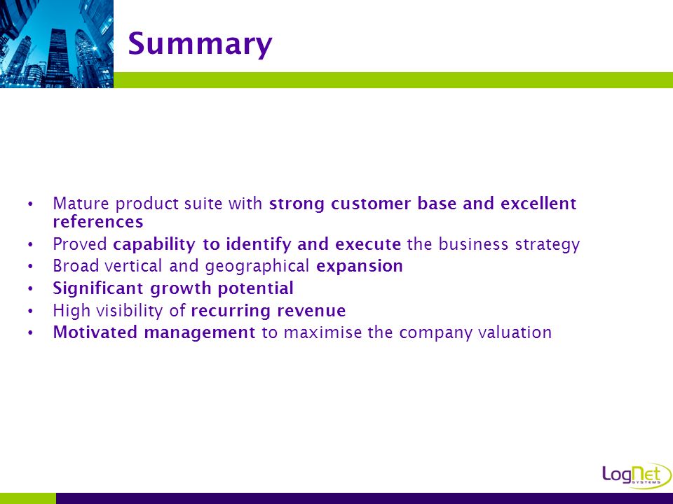 Mature product suite with strong customer base and excellent references Proved capability to identify and execute the business strategy Broad vertical and geographical expansion Significant growth potential High visibility of recurring revenue Motivated management to maximise the company valuation Summary