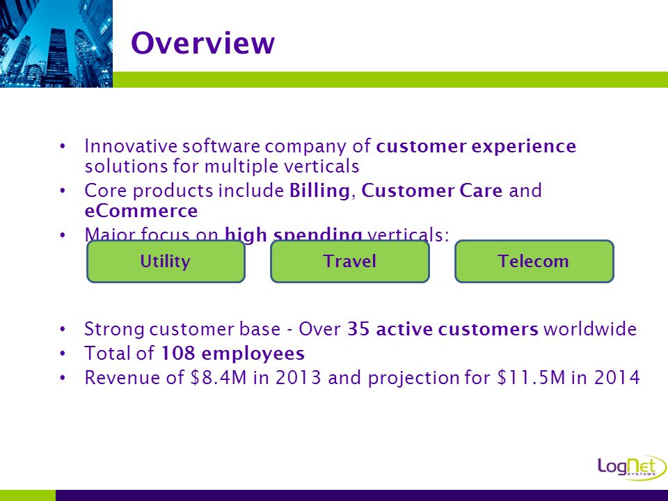 Innovative software company of customer experience solutions for multiple verticals Core products include Billing, Customer Care and eCommerce Major focus on high spending verticals: Strong customer base - Over 35 active customers worldwide Total of 108 employees Revenue of $8.4M in 2013 and projection for $11.5M in 2014 Overview UtilityTravelTelecom