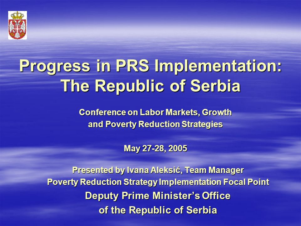 Progress in PRS Implementation: The Republic of Serbia Presented by Ivana Aleksić, Team Manager Poverty Reduction Strategy Implementation Focal Point Deputy Prime Minister’s Office of the Republic of Serbia Conference on Labor Markets, Growth and Poverty Reduction Strategies May 27-28, 2005