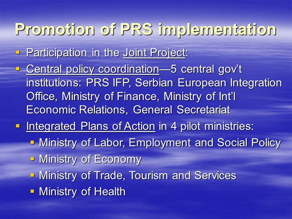 Promotion of PRS implementation  Participation in the Joint Project:  Central policy coordination—5 central gov’t institutions: PRS IFP, Serbian European Integration Office, Ministry of Finance, Ministry of Int’l Economic Relations, General Secretariat  Integrated Plans of Action in 4 pilot ministries:  Ministry of Labor, Employment and Social Policy  Ministry of Economy  Ministry of Trade, Tourism and Services  Ministry of Health