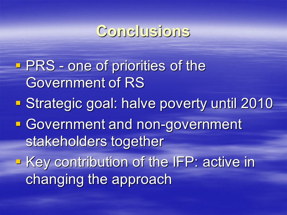 Conclusions  PRS - one of priorities of the Government of RS  Strategic goal: halve poverty until 2010  Government and non-government stakeholders together  Key contribution of the IFP: active in changing the approach