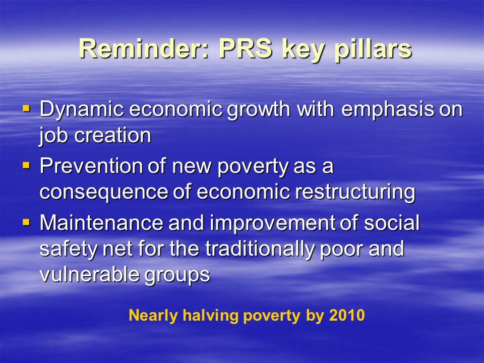 Reminder: PRS key pillars Reminder: PRS key pillars  Dynamic economic growth with emphasis on job creation  Prevention of new poverty as a consequence of economic restructuring  Maintenance and improvement of social safety net for the traditionally poor and vulnerable groups Nearly halving poverty by 2010