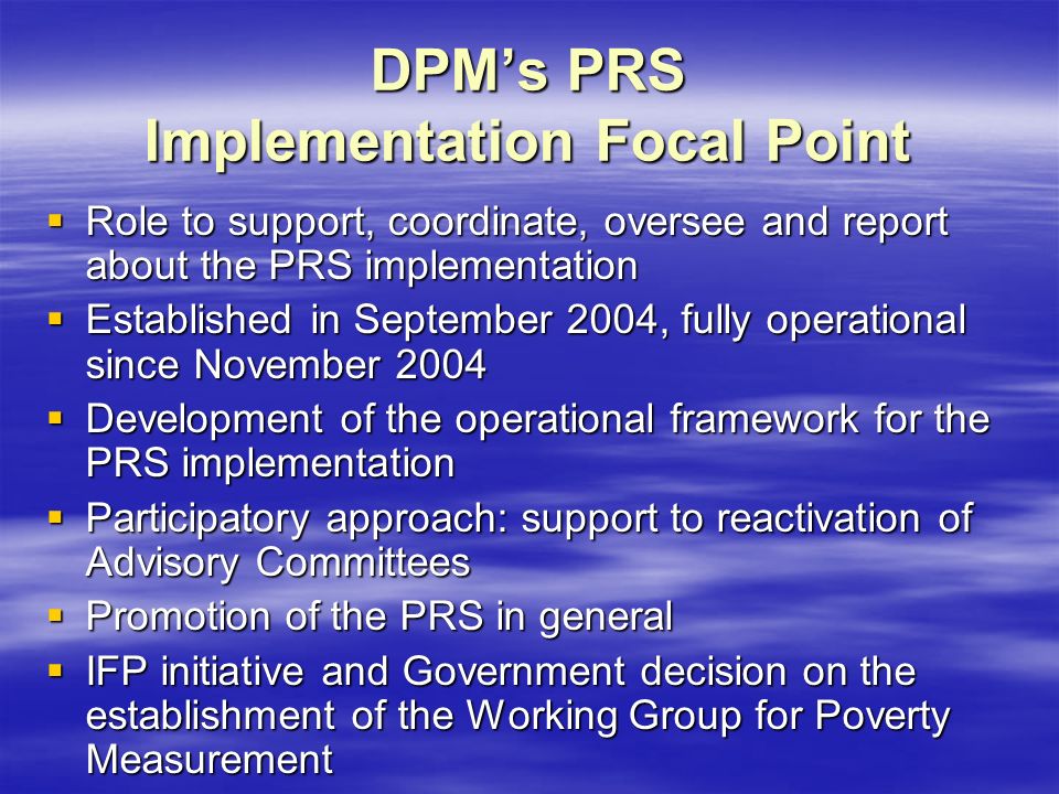 DPM’s PRS Implementation Focal Point  Role to support, coordinate, oversee and report about the PRS implementation  Established in September 2004, fully operational since November 2004  Development of the operational framework for the PRS implementation  Participatory approach: support to reactivation of Advisory Committees  Promotion of the PRS in general  IFP initiative and Government decision on the establishment of the Working Group for Poverty Measurement