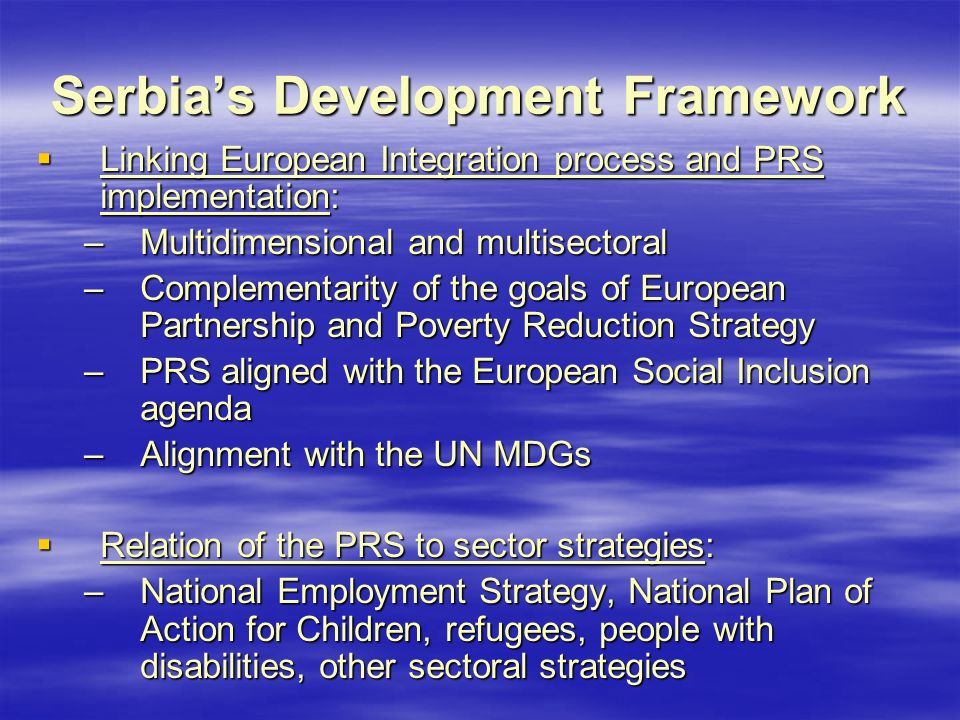 Serbia’s Development Framework  Linking European Integration process and PRS implementation: –Multidimensional and multisectoral –Complementarity of the goals of European Partnership and Poverty Reduction Strategy –PRS aligned with the European Social Inclusion agenda –Alignment with the UN MDGs  Relation of the PRS to sector strategies: –National Employment Strategy, National Plan of Action for Children, refugees, people with disabilities, other sectoral strategies