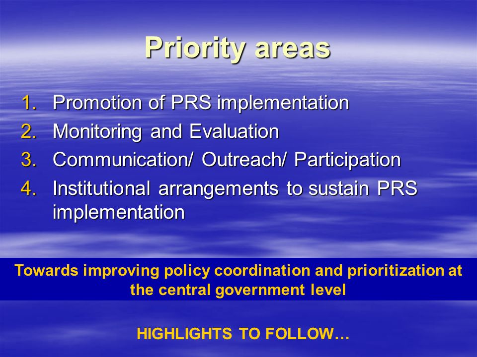 Priority areas 1.Promotion of PRS implementation 2.Monitoring and Evaluation 3.Communication/ Outreach/ Participation 4.Institutional arrangements to sustain PRS implementation Towards improving policy coordination and prioritization at the central government level HIGHLIGHTS TO FOLLOW…