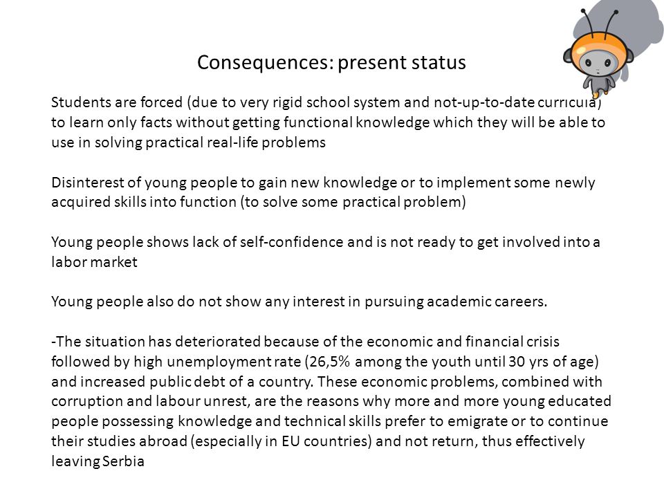 Consequences: present status Students are forced (due to very rigid school system and not-up-to-date curricula) to learn only facts without getting functional knowledge which they will be able to use in solving practical real-life problems Disinterest of young people to gain new knowledge or to implement some newly acquired skills into function (to solve some practical problem) Young people shows lack of self-confidence and is not ready to get involved into a labor market Young people also do not show any interest in pursuing academic careers.