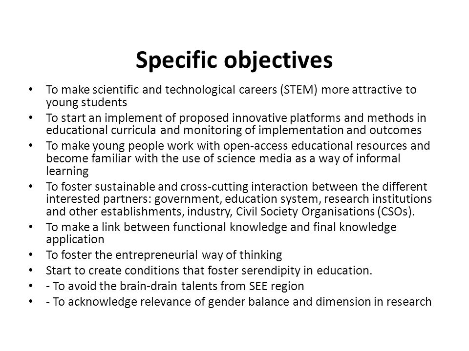 Specific objectives To make scientific and technological careers (STEM) more attractive to young students To start an implement of proposed innovative platforms and methods in educational curricula and monitoring of implementation and outcomes To make young people work with open-access educational resources and become familiar with the use of science media as a way of informal learning To foster sustainable and cross-cutting interaction between the different interested partners: government, education system, research institutions and other establishments, industry, Civil Society Organisations (CSOs).