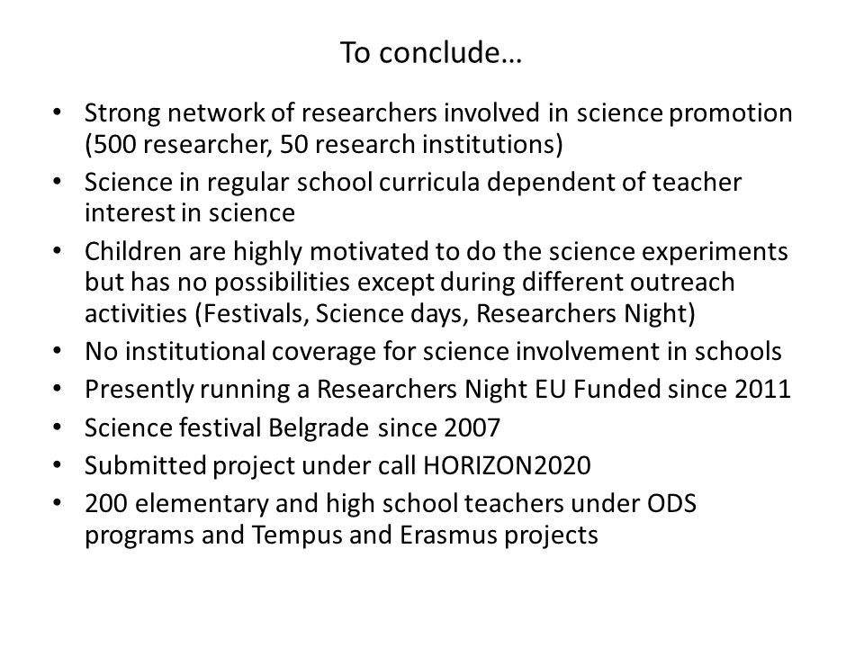 To conclude… Strong network of researchers involved in science promotion (500 researcher, 50 research institutions) Science in regular school curricula dependent of teacher interest in science Children are highly motivated to do the science experiments but has no possibilities except during different outreach activities (Festivals, Science days, Researchers Night) No institutional coverage for science involvement in schools Presently running a Researchers Night EU Funded since 2011 Science festival Belgrade since 2007 Submitted project under call HORIZON elementary and high school teachers under ODS programs and Tempus and Erasmus projects