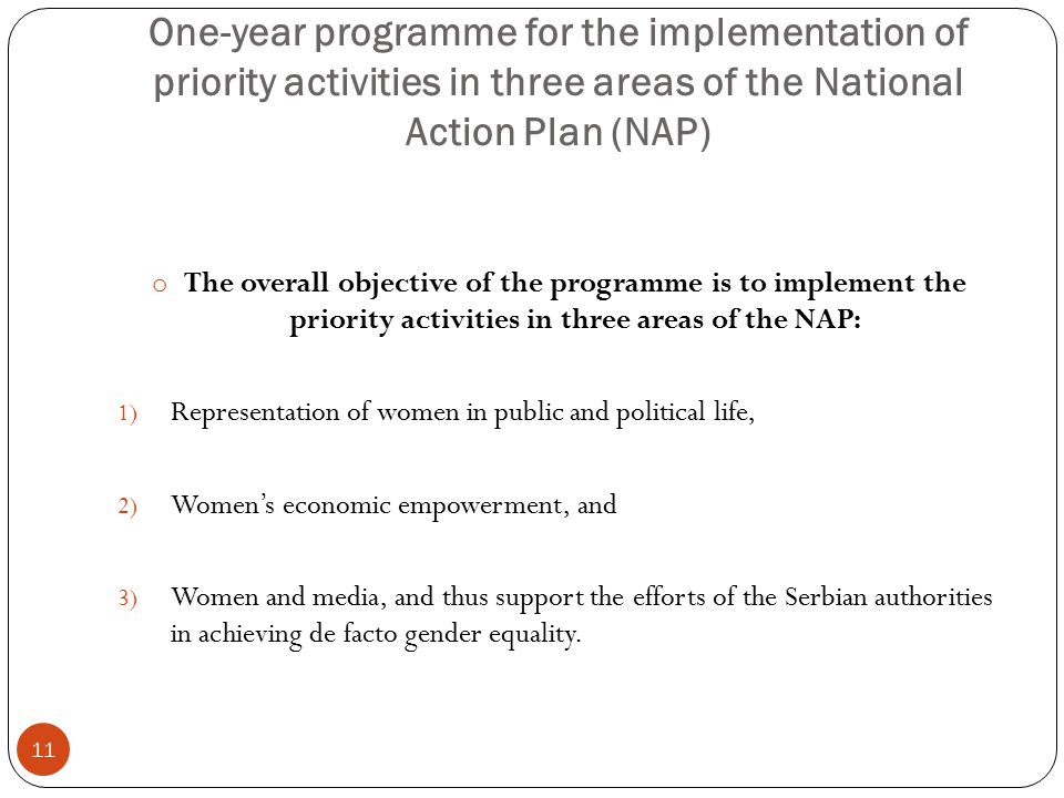 11 o The overall objective of the programme is to implement the priority activities in three areas of the NAP: 1) Representation of women in public and political life, 2) Women’s economic empowerment, and 3) Women and media, and thus support the efforts of the Serbian authorities in achieving de facto gender equality.
