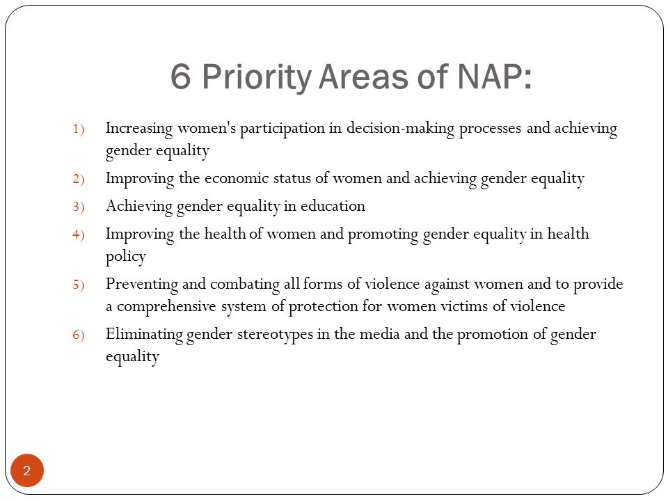 6 Priority Areas of NAP: 1) Increasing women s participation in decision-making processes and achieving gender equality 2) Improving the economic status of women and achieving gender equality 3) Achieving gender equality in education 4) Improving the health of women and promoting gender equality in health policy 5) Preventing and combating all forms of violence against women and to provide a comprehensive system of protection for women victims of violence 6) Eliminating gender stereotypes in the media and the promotion of gender equality 2