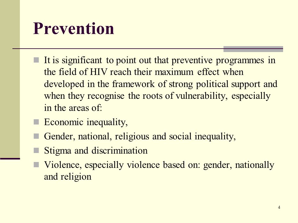 Prevention It is significant to point out that preventive programmes in the field of HIV reach their maximum effect when developed in the framework of strong political support and when they recognise the roots of vulnerability, especially in the areas of: Economic inequality, Gender, national, religious and social inequality, Stigma and discrimination Violence, especially violence based on: gender, nationally and religion 4