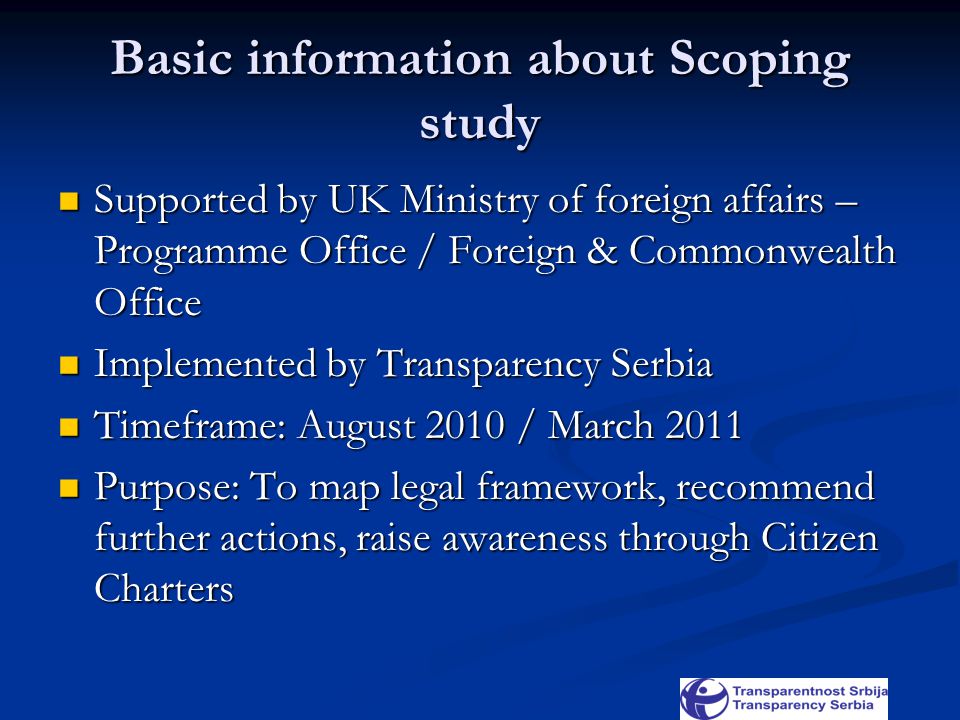 Basic information about Scoping study Supported by UK Ministry of foreign affairs – Programme Office / Foreign & Commonwealth Office Supported by UK Ministry of foreign affairs – Programme Office / Foreign & Commonwealth Office Implemented by Transparency Serbia Implemented by Transparency Serbia Timeframe: August 2010 / March 2011 Timeframe: August 2010 / March 2011 Purpose: To map legal framework, recommend further actions, raise awareness through Citizen Charters Purpose: To map legal framework, recommend further actions, raise awareness through Citizen Charters