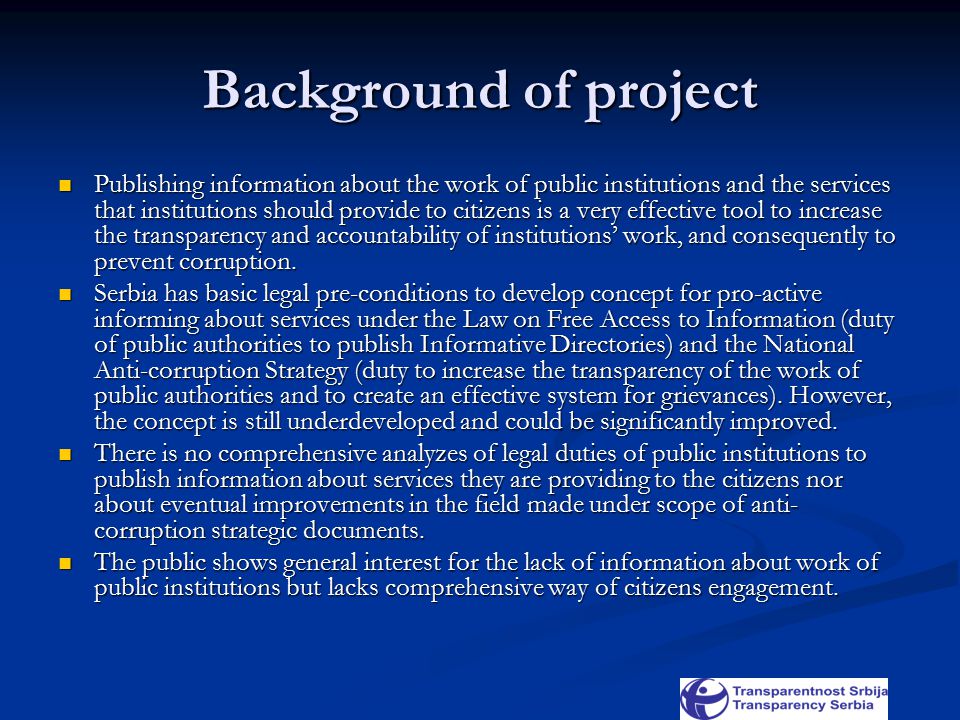 Background of project Publishing information about the work of public institutions and the services that institutions should provide to citizens is a very effective tool to increase the transparency and accountability of institutions’ work, and consequently to prevent corruption.