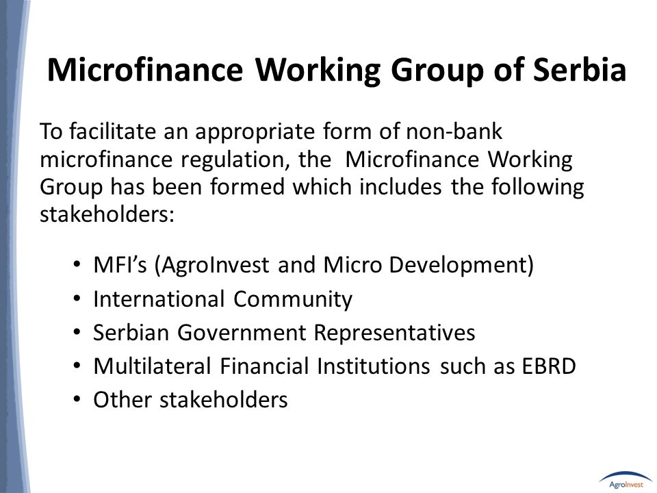 Microfinance Working Group of Serbia To facilitate an appropriate form of non-bank microfinance regulation, the Microfinance Working Group has been formed which includes the following stakeholders: MFI’s (AgroInvest and Micro Development) International Community Serbian Government Representatives Multilateral Financial Institutions such as EBRD Other stakeholders