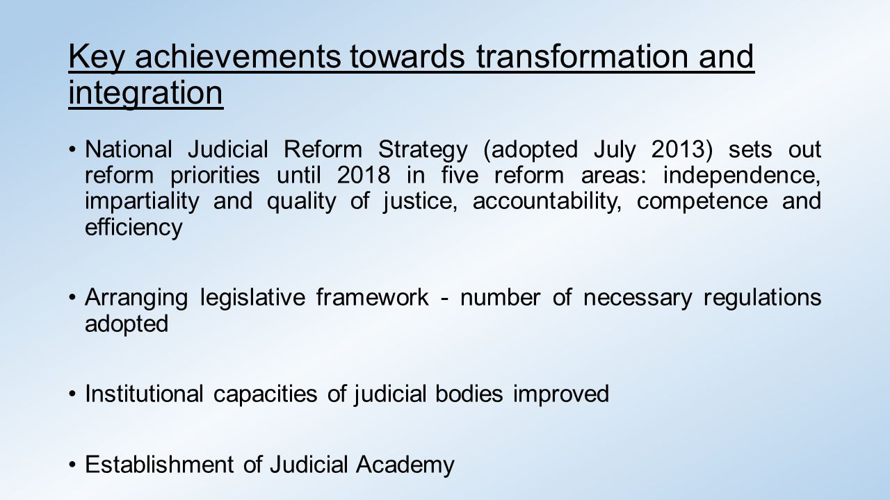 Key achievements towards transformation and integration National Judicial Reform Strategy (adopted July 2013) sets out reform priorities until 2018 in five reform areas: independence, impartiality and quality of justice, accountability, competence and efficiency Arranging legislative framework - number of necessary regulations adopted Institutional capacities of judicial bodies improved Establishment of Judicial Academy